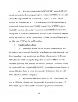 69. Separately, at the defendant JACK WARNER's request, Traffic USA
executives created other documents purporting to be contracts with TTFF for the same rights
Traffic USA had purchased as part ofits deal with CFU (the "TTFF Sham Contracts").
Using the title "special advisor" to TIFF, WARNER signed the TTFF Sham Contracts at
approximately the same time as each ofthe CFU contracts. Upon WARNER's request,
Traffic USA executives subsequently wired payments on the TTFF Sham Contracts from,
among ofuers, an account at Citibank in Miami, Florida to accounts controlled by WARNER
as bribe payments to WARNER in exchange for the award and execution ofthe contracts for
the rights to the CFU World Cup qualifier matches.
B. Copa Libertadores Schemes
70. Beginning in or about 2008 and continuing thereafter through 2012,
Zorana Danis, operating through ISM, the New Jersey-based sports marketing company that
Danis founded and owned, agreed to make and did make bribe payments to the defendant
EDUARDO DELUCA to, among other things, obtajn and retain for ISM and associated
entities the sponsorship rights associated with the Copa Libertadores, a tournament featuring
the top men's club teams from each ofCONMEBOL's member federations, and the ability to
commercialize those rights. At various times relevant to the·In~ictment, Danis also paid
bribes to Nicolas Leoz for the same purpose.
71. The television broadcasting rights to the CopaLibertadores were held,
prior to 1999, bythe individual teams that competed in the tournament. In or about 1999,
CON11EBOL acquired and consolidated the broadcasting rights to the tournament to
22
 