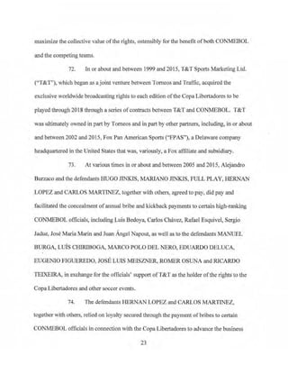 maximize the collective value ofthe rights, ostensibly for the benefit of both CONMEBOL
and the competing teams.
72. In or about and between 1999 and 2015, T&T Spotis Marketing Ltd.
("T&T"), which began as a joint venture between Tomeos and Traffic, acquired the
exclusive worldwide broadcasting rights to each edition ofthe Copa Libertadores to be
played through 2018 tlu·ough a series ofcontracts between T&T and CONMEBOL. T&T
was ultimately owned in part by Tomeos and in part by other partners, including, in or about
and between 2002 and 20J5, Fox Pan American Sports ("FPAS"), a Delaware company
headqua1iered in the United States that was, variously, a Fox affiliate and subsidiary.
73. At various times in or about and between 2005 and 201 5, Alejandro
Burzaco and the defendants HUGO JINKIS, MARIANO JINKIS, FULL PLAY, HERNAN
LOPEZ and CARLOS MARTINEZ, together with others, agreed to pay, did pay and
facilitated the concealment ofannual bribe and kickback payments to certain high-ranking
CONMEBOL officials, including Luis Bedoya, Carlos Chavez, Rafael Esquivel, Sergio
Jadue, Jose Maria Marin and Juan Angel Na.pout, as well as to the defendants MANUEL
BURGA, LUIS CHIRIBOGA, MARCO POLO DEL NERO, EDUARDO DELUCA,
EUGEN10 FIGUEREDO, JOSE LUIS MEISZNER, RO:MER OSUNA and RICARDO
TEIXEIRA, in exchange for the officials' support ofT&T as the holder ofthe rights to the
Copa Libertadores and other soccer events.
74. The defendants HERNAN LOPEZ and CARLOS MARTINEZ,
together with others, relied on loyalty secured through the payment of bribes to certain
CONMEBOL officials in connection with the Copa Libe11adores to advance the business
23
 