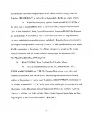 executives and consultants who pai1icipated in this scheme included, among others, the
defendant GERARD ROMY, as well as Roger Huguet, Fabio Tordin and Miguel Trujillo.
78. Roger Huguet regularly apprised the defendant GERARD ROMY of
the bribes paid on behalf ofMedia World to officials ofUNCAF federations to secure the
rights to these federations' World Cup qualifier matches. Huguet and ROMY also discussed
the fact that Media World had taken steps to conceal the true nature and purpose ofbribe
payments made in furtherance ofthe scheme, including by disguising those payments as fees
payable pursuant to purported "consulting" contracts. ROMY agreed to and approved Media
World's participation in the scheme. The officials who agreed to accept, and did accept,
bribes in connection with this scheme included, among others, the defendants ARIEL
ALVARADO and REYNALDO VASQUEZ.
D. The CONMEBOL World Cup Qualifiers/Friendlies Scheme
79. In or about and between 2007 and 2015, the defendants HUGO
JINKIS, .MARIANO J1NKIS and FULL PLAY engaged in a scheme to pay bribes and
kickbacks in connection with certain World Cup qualifying matches and certain friendly
matches to the presidents of various soccer federations within CONMEBOL in exchange for
the officials' support ofFULL PLAY as the holder ofthe media rights to broadcast those and
other soccer events. The scheme included the payment of bribes and kickbacks to, among,
other soccer officials, Luis Bedoya, Carlos Chavez, Rafael Esquivel. Sergio Jadue and Juan
Angel Napout, as well as the defendant LUIS CHIRIBOGA.
25
 