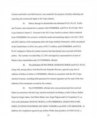 Tomeos each held a one-third interest, was created for the purpose ofjointly obtainjng and
exploiting the commercial rights to the Copa .America.
83. Datisa, through its shareholders the defendant FULL PLAY, Traffic
and Torneos, later entered into a contract with CONMEBOL and FULL PLAY (the "2013
Copa America Contract''). Pursuant to the 2013 Copa America contract, Datisa obtained
from CONMEBOL the exclusive worldwide media and marketing rights to the 2015, 2019
and 2023 editions of the tournament and to the Copa America Centenario, which was played
in the United States in 2016, for a price of$317.5 million, and CON!v1EBOL and FULL
PLAY assigned to Datisa the related contracts that had already been executed with third
parties. The contract was dated May 25, 2013 and signed by representatives ofeach of
Datisa's three shareholders and 12 CON.MEBOL officials.
84. The defendants HUGO JINKIS, MARIANO JINKJS and FULL PLAY,
along with, among others, Jose Hawilla and Alejandro Burzaco, agreed to pay tens of
millions ofdollars in bribes to CONMEBOL officials in co1mection with the 2013 Copa
America Contract, including bribe payments for contract si~ature and for each of the four
editions ofthe tournament covered by the contract.
85. The CONMEBOL officials who were promised and who received
bribes in connection with the Copa America included Luis Bedoya, Carlos Chavez, Rafael
Esquivel, Sei:gio Jadue, Jose Maria Marin, Juan Angel Napout and Co-Conspirator#1, as
well as the defendants MANUEL BURGA, Luis CIDRIBOGA, MARCO POLO DEL
NERO, EUGENIO FIGUEREDO, RICARDO TEIXEIRA and JOSE LUIS MEISZNER. In
addition, the conspirators agreed to pay Jeffrey Webb, then president ofCONCACAF, a
27
 
