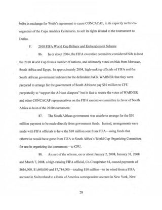 bribe in exchange for Webb's agreement to cause CONCACAF, in its capacity as the co­
organizer ofthe Copa America Centenario, to sell its rights related to the tournament to
Datisa.
F. 2010 FIFA World Cup Briberv and Embezzlement Scheme
86. In or about 2004, the FIFA executive committee considered bids to host
the 2010 World Cup from a number ofnations, and ultimately voted on bids from Morocco,
South Africa and Egypt. In approximately 2004, high-ranking officials ofFIFA and the
South African government indicated to the defendant JACK WARNER that they were
prepared to arrange for the government of South Africato pay $10 million to CFU
purportedly to "support the African diaspora" but in fact to secure the votes ofWARNER
and other CONCACAF representatives on the FIFA executive conunittee in favor of South
Africa as host ofthe 2010 tournament.
87. The South African government was unable to arrange for the $10
million payment to be made directly from government funds. Instead, atTangements were
made with FIFA officials to have the $10 million sent from FIFA-using funds that
otherwise would have gone from FIFA to South Africa's World Cup Organizing Committee
for use in organizing the tournament-to CPU.
88. As pru.t ofthe scheme, on or about January 2, 2008, January 31, 2008
and Mru·ch 7, 2008, a high-rrulking FIFA official, Co-Conspirator #4, caused payments of
$616,000, $1,600,000 and $7,784,000- totaling $10 nullion- to be wired from a FIFA
account iti Switzerland to a Bank ofAmerica correspondent account in New York, New
28
 