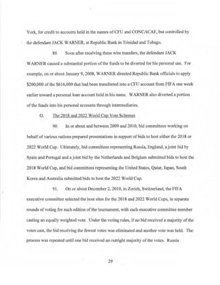 York, for credit to accounts held in the names ofCFU and CONCACAF, but controlled by
the defendant JACK WARNER, at Republic Bank in Trinidad and Tobago.
89. Soon after receiving these wire transfers, the defendant JACK
WARNER caused a substantial portion ofthe funds to be diverted for his personal use. For
example, on or about January 9, 2008, WARNER directed Republic Bank officials to apply
$200,000 of the $616,000 that had been transferred into a CFU account from FIFA one week
earlier toward a personal loan account held in his name. WARNER also diverted a portion
ofthe funds into his personal accounts tlu·ough intermediaries.
G. The 2018 and 2022 World Cup Vote Schemes
90. 1n or about and between 2009 and 2010, bid committees working on
behalfofvarious nations prepared presentations in support of bids to host either the 2018 or
2022 World Cup. Ultimately, bid committees representing Russia, England, a joint bid by
Spain and Portugal and a joint bid by the Netherlands and Belgium submitted bids to host the
2018 World Cup, and bid committees representing the United States, Qatar, Japan, South
Korea and Australia submitted bids to host the 2022 World Cup.
91 , On or about December 2, 2010, in Zurich, Switzerland, the FIFA
executive committee selected the host sites for the 2018 and 2022 World Cups, in separate
rounds ofvoting for each edition ofthe tournament, with each executive committee member
casting an equally weighted vote. Under the voting rules_, if no bid received a majority ofthe
votes cast, the bid receiving the fewest votes was eliminated and another vote was held. The
process was repeated until one bid received an outright majority ofthe votes. Russia
29
 