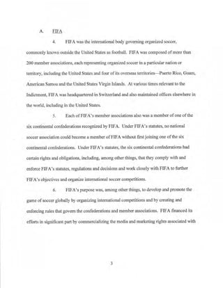 A. FIFA
4. FIFA was the international body governing organized soccer,
conunonly known outside the United States as football. PIFA was composed ofmore than
200 member associations, each representing organized soccer in a particular nation or
territory, including the United States and four ofits overseas ten-itories-Pue1to Rico, Guam,
American Samoa and the United States VirginIslands. At various times relevant to the
Indictment, FIFA was headquartered in Switzerland and also maintained offices elsewhere in
the world, including in the United States.
5. Each ofFIFA's member associations also was a member ofone ofthe
si,x continental confederations recognized by FIFA. Under FIFA's statutes, no national
soccer association could become a member ofFIFA without first joining one ofthe six
continental confederations. Under FIFA's statutes, the six continental confederations had
certain rights and obligations>including, among otherthings, that they comply with and
enforce FIFA's statutes, regulations and decisions and work closely with FIFA to fmiher
FIFA's·objectives and organize inte!national soccer competitions.
6. FIFA's purpose was, among other things, to develop and promote the
game ofsoccer globally by organizing international competitions and by creating and
enforcing rules that govern the confederations and member associations. FIFA financed its
eff01ts in significant part by commercializing the meilia and marketing rights associated with
3
 