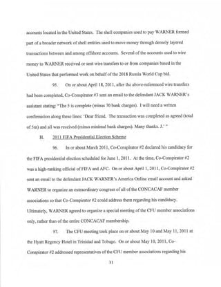 accounts located in the United States. The shell companies used to pay ·wARNER formed
part ofa broader network ofshell entities used to move money through densely layered
transactions bet:¥een and among offshore accounts. Several ofthe accounts used to wire
money to WARNER received or sent wire transfers to or from companies based in the
United States that performed work on behalfofthe 2018 Russia World Cup bid.
95. On or about April 18, 2011, after the above-referenced wire transfers
had been completed, Co-Conspirator #3 sent an email to the defendant JACK WARNER's
assistant stating: "The 5 is complete (minus 70 bank charges). I will need a written
confirmation along these lines: 'Dear friend. The transaction was completed as agreed (total
ofSm) and all was received (minus minimal bank charges). Many thanks. J.' "
H. 2011 FIFA Presidential Election Scheme
96. In or about March 2011, Co-Conspirator #2 declared his candidacy for
the FIFA presidential election scheduled for June 1, 2011. At the time, Co-Conspirator #2
was a high-ranking official ofFIFA and AFC. On or about April 1, 2011, Co-Conspirator #2
sent an email to the defendant JACK WARNER's America Online email account and asked
WARNER to organize an extraordinary congress of a11 ofthe CONCACAF member
associations so that Co-Conspirator #2 could address them regarding his candidacy.
Ultimately, WARNER agreed to organize a special meeting ofthe CFU member associations
only, rather than ofthe entire CONCACAF membership.
97. The CFU meeting took place on or about May 10 and May 11, 2011 at
the Hyatt Regency Hotel in Trinidad and Tobago. On or about May I0, 2011, Co­
Conspirator #2 addressed representatives ofthe CFU member associations regarding his
31
 