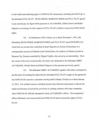 to sell media and marketing rights to CONCACAF toumaments, including the Gold Cup, to
the defendant FULL PLAY. HUGO JINKIS, MARIANO JINKIS and FULL PLAY agreed
to pay and did pay six-figure bribe payments to ALVARADO, Alfredo Hawit and Rafael
Salguero in exchange for their support ofFULL PLAY's efforts to secure the CONCACAF
rights.
102. In furtherance of this scheme, on or about December 1, 2011, the
defendants HUGO JINKIS, MARIANO JINKIS and FULL PLAY caused $450,000 to be
wired from an account they controlled at Bank Hapoalim in Zurich, Switzerland, to a
correspondent account at Citibank in the United States, for credit to a Citibank account in
Panama City, Panama controlled by Miguel Trujillo, who served as an intermediary. Over
the course of the next several months, the funds were disbursed to the defendant ARIEL
ALVARADO, Alfredo Hawit and Rafael Salguero in the amounts previously agreed.
103. The defendant ARIEL ALVARADO, together with others, attempted to
put the topic ofawarding the rights that the defendant FULL PLAY sought on the agenda for
the CONCACAF executive committee meeting held in Miami, Florida on or about January
15, 2012. For multiple reasons, including because they believed it premature to discuss the
matter and because ofexclusivity provisions in existing contracts with other companies,
other CONCACAF officials attempted to block ALVARADO's efforts. The conspirators'
efforts ultimately were unsuccessful and CONCACAF did not award the rights to FULL
PLAY.
33
 