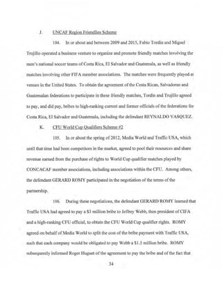 J. UNCAF Region Friendlies Scheme
104. In or about at;1d between 2009 and 2015, Fabio Tordin and Miguel
Trujillo operated a business venture to organize and promote friendly. matches involving the
men's national soccer teams ofCostaRica, El Salvador and Guatemala, as well as friendly
matches involving other FIFA member associations. The matches were frequently played at
venues in the United States. To obtain the agreement ofthe Costa Rican, Salvadoran and
Guatemalan federations to participate in these friendly matches, Tordin and Trujillo agreed
to pay, and did pay, bribes to high-ranking current and former officials of the federations for
Costa Rica, El Salvador and Guatemala, including the defendant REYNALDO VASQUEZ.
K. CPU World Cup Qualifiers Scheme #2
105. In or about the spring of 2012, Media World and Traffic USA, which
until that time had been competitors in the market, agreed to pool their resources and share
revenue earned from the purchase ofrights to World Cup qua1ifier matches played by
CONCACAF member associations, including associations within the CFU. Among others,
the defendant GERARD ROMY participated in the negotiation of the terms ofthe
partnership.
106. During these negotiations, the defendant GERARD ROMY learned that
Traffic USA had agreed to pay a $3 million bribe to Jeffrey Webb, then president of CIFA
and a high-ranking CFU official, to obtain the CFU World Cup qualifier rights. ROMY
agreed on behalfofMedia World to split the cost of the bribe payment with Traffic USA,
such that each company would be obligated to pay Webb a $1.5 million bribe. ROMY
subsequently informed Roger Huguet ofthe agreement to pay the bribe and ofthe fact that
34
 