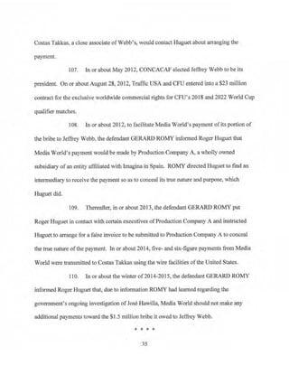 Costas Takkas, a close associate of Webb~s, would contactHuguet about arranging the
payment.
107. In or about May 2012, CONCACAF elected Jeffrey Webb to be its
president. On or about August 28, 2012, Traffic USA and CFU entered into a $23 million
contract for the exclusive worldwide commercial rights for CFU's 2018 and 2022 World Cup
qualifier matches.
108. In or about 2012, to facilitate Media World's payment ofits portion of
the bribe to Jeffrey Webb, the defendant GERARD ROMY informed Roger Huguet that
Media World's payment would be made by Production Company A, a wholly owned
subsidiary ofan entity affiliated with lmagina in Spain. ROMY directed Huguet to fihd an
intermediary to receive the payment so as to conceal its true nature and purpose, which
Huguet did.
109. Thereafter, in or about 2013, the defendant GERARD ROMY put
Roger Huguet in contact with certain executives ofProduction Company A and instructed
Huguet to arrange for a false .invoice to be submitted to Production Company A to conceal
the true hature ofthe payment. In or about 2014, five- and six-figure payments from Media
World were transmitted to Costas Takkas using the wire facilities ofthe United States.
110. In or about the winter of2014-2015, the defendant GERARD ROMY
:informed Roger Huguet that, due to infom1ation ROMY had learned regarding the
government's ongoing investigation ofJose Hawilla, Media World should not make any
additional payments toward the $1.5 million bribe it owed to Jeffrey Webb.
* * * *
35
 