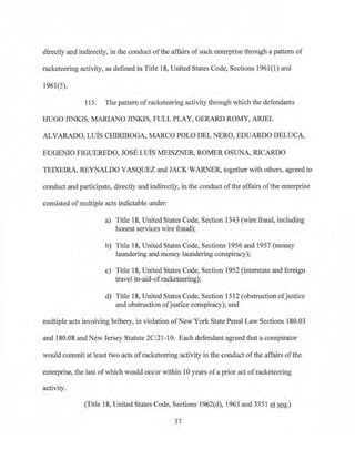 directly and indirectly, in the conduct ofthe affairs ofsuch enterprise through a pattern of
racketeering activity, as defined in Title 18, United States Code, Sections 1961(1) and
1961(5).
115. The pattern ofracketeering activity through which the defendants
HUGO JTNKIS, MARIANO .TINKIS, FULL PLAY, GERARD ROMY, ARIEL
ALVARADO, LUIS CHIRJBOGA, MARCO POLO DEL NERO, EDUARDO DELUCA,
EUGENIO FIGUEREDO, JOSE LUIS MEISZNER, ROMER OSUNA, RICARDO
TEIXEIRA, REYNALDO VASQUEZ and JACK WARNER, together with others, agreed to
conduct and participate, directly and indirectly, in the conduct of the affairs ofthe enterprise
consisted of multiple acts indictable under:
a) Title 18, United States Code, Section 1343 (wire fraud, including
honest services wire fraud);
b) Title 18, United States Code, Sections 1956 and 1957 (money
laundering and money laundering conspiracy);
c) Title 18, United States Code, Section 1952 (interstate and foreign
travel in-aid-ofracketeering);
d) Title 18, United States Code, Section 1512 (obstruction ofjustice
and obstruction ofjustice conspiracy); and
multiple acts involving bribery, in violation ofNew York State Penal Law Sections 180.03
and 180.08 and New Jersey Statute 2C:2l-l0. Each defendant agreed that a conspirator
would cornrnit at leasttwo acts ofracketeering activity in the conduct ofthe affairs ofthe
enterprise, the last ofwhich would occur within l Oyears ofa prior act ofracketeering
activity.
(Title 18, United States Code, Sections 1962(d), 1963 and 3551 et seq.)
37
 