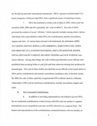 the World Cup and other international tournaments. FIFA'S sponsors included major U.S.­
based companies, which provided FIFA with a significant source of marketing revenue.
7. FIFA first instituted a written code ofethics in 2004, which code was
revised in 2006, 2009 and 2012 (generally, the "code ofethics''). The code ofethics
govemed the conduct ofsoccer "officials," which expressly included, among others, various
individuals with responsibilities within FIFA, the confederations, member associations,
leagues and clubs. At various times relevant to the Indictment, the defendants ARIEL
ALVARADO, MANUEL BURGA, Luis CHIRIBOGA, MARCO POLO DEL NERO,
EDUARDO DELUCA, EUGENIO FIGUEREDO, JOSE Luis MEISZNER, ROMER
OSUNA, REYNALDO VASQUEZ, RJCARDO TEIXEIRA and JACK WARNER were
soccer officials. Among other things, the code of ethics provided that soccer officials were
prohibited from accepting bribes or cash gifts and from otherwise abusing their positions for
personal gain. The code ofethics further provided that soccer officials owed certain duties to
FIFA and its confederations and member associations, including a duty ofabsolute loyalty.
By 2009, the code ofethics explicitly recognized that FIFA officials stand in a :fiduciary
relationship to FIFA and its constituent confederations, member associations, leagues and
clubs.
B. The Continental Confederations
8. In addition to providing representatives who helped to govern FIFA,
the six continental confederations worked closely with FIFA and one another to organize
international soccer competitions and carry out FIFA directives on a regional basis. The
leaders and representatives oft~e confederati.ons conducted business with one another, as
4
 