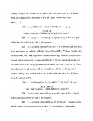 carrying on ofspecified unlawful activity, to wit: wire fraud, contraryto Title 18, United
States Code, Section 1343, all contrary to Title 18, United States Code, Section
1956(a)(2)(A).
(Title 18, United States Code, Sections 1956(h) and 3551 et seq.)
COUNT SIX
('Money Laundering - CFU World Cup Qualifiers Scheme #l)
123. The allegations contained in paragraphs 1 through 112 are realleged
and incorporated as iffully set forth in this paragraph.
124. In or about and between December 2010 and February 20 11 , both dates
being approximate and inclusive, within the Eastern District ofNew York and elsewhere, the
defendant JACK WARNER, together with others, did knowingly and intentionally transport,
transmit and transfer monetary instruments and funds, to wit: wire transfers, from places in
the United States to and through places outside the United States and to places in the United
States from and tlrrough places outs1de the United States, with the intent to promote the
carrying on of specified unlawful activity, to wit: wire fraud, contrary to Title 18, United
States Code, Section 1343.
(Title 18, United States Code, Sections 1956(a)(2)(A), 2 and 3551 et Seq.)
COUNTSEVEN
(Wire Fraud Conspiracy - Copa Libertadores Scheme #1)
125. The.allegations contained in paragraphs l through 112 are realleged
and incorporated as iffully set forth in this paragraph.
126. In or about and betv1een 2000 and 2012, both dates being approximate
and inclusive, within the Eastern District ofNew York and elsewhere, the defendant
40
 