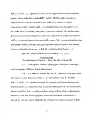 EDUARDO DELUCA, together with others, did knowingly and intentionally conspire to
devise a scheme and artifice to defraud FIFA and CONMEBOL and their constituent
organizations, including to deprive FIFA and CONMEBOL and their constituent
organizations oftheir respective rights to honest and faithful services through bribes and
kickbacks, and to obtain money and propetty by means of materially false and fraudulent
pretenses~ representations and promises, and for the purpose ofexecuting such scheme and
artifice, to transmit and cause to be transmitted by means of wire communication in interstate
and foreign commerce, writings, signs, signals, pictures and sounds, to wit: wire transfers,
telephone calls and emails, contraiyto Title 18, United States Code, Section 1343.
(Title 18, United States Code, Sections 1349 and 3551 et seq.)
COUNT EIGHT
(Money Laundering Conspiracy - Copa Libertadores S·cheme #1)
127. The allegations contained in paragraphs 1 through 112 are realleged
and incorporated as iffully set forth in this paragraph.
128. In or about and between 2000 and 2012~both dates being approximate
and inclusive, within the EastemDistrict ofNew York and elsewhere, the defendant
EDUARDO DELUCA, together with others, did knowingly and intentionally conspire to
transport, transmit and transfer monetai-y instruments and funds, to wit: wire transfers, from
places in the United States to and through places outside the United States and to places in
the United States from and through places outside the United States, with the intent to
promote the carrying on ofspecified unlawful activity, to wit: wire fraud, contrary to Title
41
 