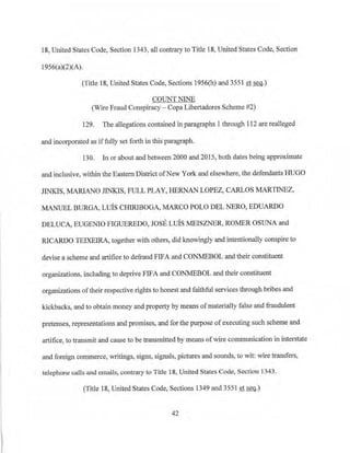 18, United States Code, Section 1343, all contrary to Title 18, United States Code, Section
1956(a)(2)(A).
(Title 18, United States Code, Sections l956(h) and 3551 et seq.)
COUNT NINE
(Wire Fraud Conspiracy - Copa Libertadores Scheme #2)
129. The allegations contained in paragraphs 1 through 112 are realleged
and incorporated as iffully set forth in this paragraph.
130. In or about and between2000 and 2015, both dates being approximate
and inclusive, within the Eastern District ofNew York and elsewhere, the defendants HUGO
JINKIS, MARIANO JINKIS, FULL PLAY, HERNAN LOPEZ, CARLOS MARTINEZ,
MANUEL BURGA, LUIS CHIRIBOGA, MARCO POLO DEL NERO, EDUARDO
DELUCA, EUGENIO FIGUEREDO, JOSE LUIS MEISZNE~ ROMER OSUNA and
RICARDO TEIXEIRA, together with others, did knowingly and intentionally conspire to
devise a scheme and artifice to defraud FIFA and CONMEBOL and their constituent
organizations, including to deprive FIFA and CONNIEBOL and their constituent
organizations oftheir respective rights to honest and faithful services through bribes and
kickbacks, and to obtain money and property by means of materially false and fraudulent
pretenses, representations and promises, and for the purpose ofexecuting such scheme and
artifice, to transmit and cause to be transmitted by means ofwire conununication in interstate
and foreign commerce, writings, signs, signals, pictures and sounds, to wit: wire transfers,
telephone calls and emails, contrary to Title 18, United States Code, Section 1343.
(Title 18, United States Code, Sections 1349 and 3551 et seq.)
42
 