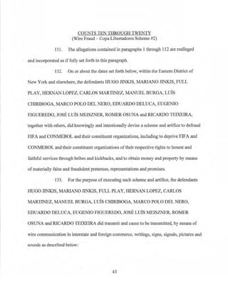 COUNTSTENTHROUGHTWENTY
(Wire Fraud- Copa Libertadores Scheme #2)
131. The allegations contained in paragraphs 1through 112 are real]eged
and incorporated as if fully set forth in this paragraph.
132. On or aboutthe dates set forth below, within the Eastern District of
New York and elsewhere, the defendants HUGO JINKIS, MARI.ANO JINKIS, FULL
PLAY, HERNAl~ LOPEZ, CARL9S NIARTINEZ, MANUEL BURGA, LUIS
CHIRIBOGA, MARCO POLO DEL NERO, EDUARDO DELUCA, EUGENIO
FIGUEREDO, JOSE LIBS MEISZNER, ROMER OSUNA and RICARDO TEIXEIRA,
·together with others, did knowingly and intentionally devise a scheme and artifice to defraud
FIFA and CONMEBOL and their constituent organizations, including to deprive FIFA and
CONMEBOL and their constituent organizations of their respective rights to honest and
faithful services th.rough bribes and kickbacks, and to obtain money and property by means
of materially false and fraudulent pretenses, representations and promises.
133. For the purpose of executing such scheme and artifice, the defendants
HUGO JINKIS, MARI.ANO JINKJS, FULL PLAY, HERNAN LOPEZ, CARLOS
MARTINEZ, MANUEL BURGA, LIBS CHIRIBOGA, MARCO POLO DEL NERO,
EDUARDO DELUCA, EUGENIO FIGUEREDO, JOSE LUIS 1ffiISZNER, ROMER
OSUNA and RICARDO TEIXEIRA did transmit and cause to be transmitted, by means of
wire communication in interstate and foreign commerce, writings, signs, signals, pictures and
sounds as described below:
43
 