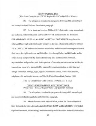 COUNT TWENTY-TWO
(Wire Fraud Conspiracy- UNCAP Region World Cup Qualifiers Scheme)
136. The allegations contained in paragraphs 1 through 112 are realleged
and incorporated as iffully set forth in this paragraph.
137. In or about and between 2008 and 201 5, both dates being approximate
and inclusive, within the Eastern District ofNew York and elsewhere., the defendants
GERARD ROMY, ARIEL ALVARADO and REYNALDO VASQUEZ, together with
others, did knowingly and intentionally conspire to devise a scheme and artifice to defraud
FIFA, CONCACAF and national member associations and their constituent organizations of
their respective rights to honest and faithful services through bribes and kickbacks, and to
obtain money and property by means of materially false and fraudulent pretenses,
representations and promises, and for the purpose of executing such scheme and artifice, to
transmit and cause to be transmitted by means ofwire cotnmunication in interstate and
foreign commerce, writings, signs, signals, pictures and sounds, to wit: wire transfers,
telephone calls and emails, contrary to Title 18, United States Code, Section 1343.
(Title 18, United States Code, Sections 1349 and 3551 et seq.)
COUNTS TWENTY-THREE AND TWENTY-FOUR
(Wire Fraud - UNCAF Region World Cup Qualifiers Scheme)
138. The allegations contained in paragraphs 1 tlu·ough 112 are realleged
and incorporated as though fully set forth in this paragraph.
139. On or about the dates set forth below, within the Eastern District of
New York and else.where, the defendants GERARD ROMY and REYNALDO VASQUEZ,
together with others, did knowingly and intentionally devise a scheme and artifice to defraud
47
 