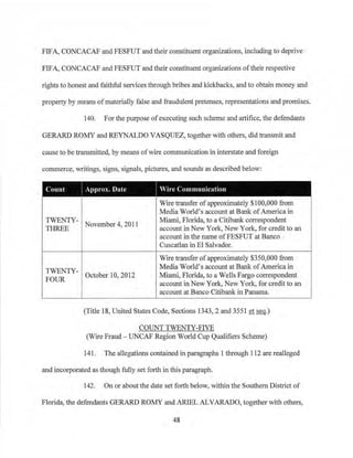 FIFA, CONCACAF and FESFUT and their constituent organizations, including to deprive
FIFA, CONCACAF and FESFUT and their constituent organizations of their respective
rights to honest and faithful services through bribes and kickbacks, and to obtain money and
property by means ofmaterially false and fraudulent pretenses, representations and promises.
140. For the purpose ofexecuting such scheme and artifice, the defendants
GERARD ROMY and REYNALDO VASQUEZ, together with others, did transmit and
cause to be transmitted, by means ofwire communication in interstate and foreign
conm1erce, writings, signs, signals, pictures, and sounds as described below:
Count I Approx. Date I Wire Communication
Wire transfer ofapproximately $100,000 from
Media World's account at Bank ofAmerica in
TWENTY- Mianu, Florida, to a Citibank correspondent
November 4, 2011
account in New York, New York, for credit to an
account in the name ofFESFUT at Banco
Cuscatlan in El Salvador.
THREE
Wire transfer ofapproximately $350,000 from
Media World's account at Bank ofAmerica in
TWENTY-
Miami, Florida, to a Wells Fargo correspondentOctober 10, 2012
FOUR
account in New York, New York, for credit to an. account at Banco Citibank in Panama.
(Title 18, United States Code, Sections 1343, 2 and 3551 et seq.)
COUNT TWENTY-FIVE
(Wire Fraud - UNCAP Region World Cup Qualifiers Scheme)
141. The allegations contained in paragraphs 1 through 112 are realleged
and incorporated as though fully set forth in this paragraph.
142. On or about the date set fmih below, within the Southern District of
Florida, the defendants GERARD ROMY and ARIEL ALVARADO, together with others,
48
 