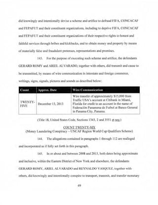 did knowingly and intentionally devise a scheme and artifice to defraud FTFA, CONCACAF
ai1d FEPAFUT and their constituent organizations. including to deprive FIFA, CONCACAF
and FEPAFUT and their constituent organizations oftheir respective rights to honest and
faithful services through bribes and kickbacks, and to obtain money and property by means
ofmaterially false and fraudulent pretenses, representations and promises.
143. For the purpose ofexecuting such scheme and artifice, the defendants
GERARD ROMY and ARIEL ALVARADO, together with others, did transmit and cause to
be transmitted, by means of wire communication in interstate and foreign commerce,
writings, signs, signals, pictures and sounds as described below:
Count .-pprox. Date Vire Communication
Wire transfer ofapproximately $15,000 from
TWENTY-
FIVE December 13, 2013
Traffic USA's account at Citibank in Miami,
Florida for credit to an account in the name of
Federaci6n Panamena de Futbol at Banco General
in Panama City, Panama.
(Title 18, United States Code, Sections 1343, 2 and 3551 et seq.)
COUNT TWENTY-SIX
(Money Laundering Conspiracy - UNCAP Region World Cup Qualifiers Scheme)
144. The allegations contained in paragraphs l tlu·ough 112 are realleged
and incorporated as iffully set fo1th in this paragraph.
145. In or about and between 2008 and 2015, both dates being approximate
and inclusive, within the Eastern District ofNew York and elsewhere, the defendants
GERARD ROMY, ARIEL ALVARADO and REYNALDO VASQUEZ, together with
others, did knowingly and intentionally conspire to transport, transmit, and transfer monetary
49
 