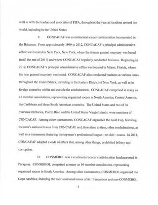 well as with the leaders and associates ofFIFA, throughout the year at locations around the
world, including in the United States.
9. CONCACAF was a continental soccer confederation incorporated in
the Bahamas. From approximately 1990 to 2012, CONCACAF's principal administrative
office was located inNew York, New York, where the former general secretary was based
(until the end of201 l) and where CONCACAF regularly conducted business. Beginning in
2012, CONCACAF's principal administrative office was located in Miami, Florida, where
the new general secretary was based. CONCACAF also conducted business at various times
throughout the United States, including in the Eastern District ofNew York, as well as in
foreign countries within and outside the confederation. CONCACAF comp1ised as many as
41 member associations, representing organized soccer in North America, Central America,
the Caribbean and three South American countries. The United States and two ofits
overseas territories, Puerto Rico and the United States Virgin Islands, were members of
CONCACAF. Among other tournaments, CONCACAF organized the Gold Cup, featuring
the men·s national teams from CONCACAF and, from time to time, other confederations, as
well as a tournament featuring the top men's professional league-or club- teams. In 2014,
CONCACAF adopted a code of ethics that, among other things, prohibited bribery and
corruption.
10. CONMEBOL was a continental soccer confederation headquartered in
Paraguay. CONMEBOL comprised as many as 10 member associations, representing
organized soccer in South America Among other tournaments, CONMEBOL organized the
CopaAmerica, featuring the men's national teams ofits 10 members and non-CONMEBOL
5
 
