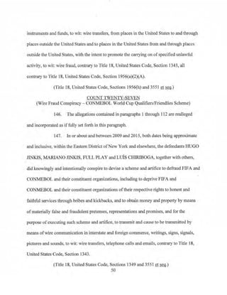 instruments and funds, to wit: wire transfers, from places in the United States to and through
places outside the United States and to places in the United States from and through places
outside the United States, with the intent to promote the carrying on of specified unlawful
activity, to wit: wire fraud, contrary to Title 18, United States Code, Section 1343, all
contrary to Title 18, United States Code, Section 195()(a)(2)(A).
(Title 18, United States Code, Sections 1956(h) and 3551 et seq.)
COUNT TWENTY-SEVEN
(Wire Fraud Conspiracy- CONMEBOL World Cup Qualifiers/Friendlies Scheme)
146. The allegations contained in paragraphs 1·through 112 are reaileged
and incorporated as iffully set forth in this paragraph.
147. In or about and between 2009 and 2015, both dates being approximate
and inclusive, within the Eastern District ofNew York and elsewhere, the defendants HUGO
JINKIS, MARIANO JINKIS, FULL PLAY and LIDS CHIRIBOGA, together with others,
did knowingly and intentionally conspire to devise a scheme and artifice to defraud FIFA and
CONMEBOL and their constituent organizations, including to deprive FIFA and
·CONMEBOL and their constituent organizations oftheir respective rights to honest and
faithful services through bribes and kickbacks, and to obtain money and property by means
ofmaterially false and fraudulent pretenses, representations and promises, and for the
purpose of executing such scheme and artifice, to transmit and cause to be transmitted by
means ofwire communication in interstate and foreign commerce, writings, signs, signals,
pictures and sounds, to wit: wire transfers, telephone calls and emails, contrary to Title 18,
United S1:ates Code, Section 1343.
(Title 18, United States Code, Sections 1349 and 3551 et~.)
50
 