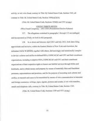 activity, to wit: wire fraud, contrary to Title 18, United States Code, Section 1343, all
contrary to Title 18, United States Code, Section 1956(a)(2)(A).
(Title 18, United States Code, Sections 1956(h) and 3551 et seq.)
COUNT THIRTY-SEVEN
(Wire Fraud Conspiracy - 2011 FIFA Presidential Election Scheme)
157. The allegations contained in paragraphs 1 through 112 are realleged
and incorporated as iffully set forth in this paragraph.
158. In or about and between April 2011 and July 20 11 , both dates being
approximate and inclusive, within the Eastern District ofNew York and elsewhere, the
defendant JACK WARNER, togeth.er with others, did knowingly and intentionally conspire
to devise a scheme and artifice to defraud FIFA, CONCACAF and CFU and their constituent
organizations, including to deprive FIFA, CONCACAF and CFU and their constituent
organizations oftheir respective rights to honest and faithful services through bribes and
kickbacks, and to obtain money and property by means ofmaterially false and fraudulent
pretenses, representations and promises, and for the purpose ofexecuting such scheme and
artifice, to transmit and cause to be transmitted by means ofwire communication in interstate
and foreign commerce, writings, signs, signals, pictures and sounds, to wit: ·wire transfers,
emails and telephone calls, contrary to Title 18, United States Code, Section 1343.
(Title 18, United States Code, Sections 1349 and 3551 et seq.)
55
 