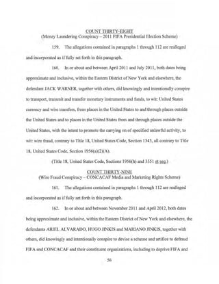 COUNT THIRTY-EIGHT
(Money Laundering Conspiracy- 2011 FIFA Presidential Election Scheme)
159. The allegations contained in paragraphs 1 through 112 are realleged
and incorporated as iffully set forth in this paragraph.
160. In or about and between April 2011 and July 2011, both dates being
approximate and inclusive, within the Eastern District ofNew York and elsewhere, the
defendant JACK WARNER, together with others, did knowingly and intentionally conspire
to transport, transmit and transfer monetary instruments and funds, to wit: United States
currency and wire transfers, from places in the United States to and through places outside
the United States and to places in the United States from and through places outside the
United States, with the intent to promote the carrying on ofspecified unlawful activity, to
wit: wire fraud, contrary to Title 18, United States Code, Section 1343, all contrary to Title
18, United States Code, Section 1956(a)(2)(A),
·(Title 18, United States Code, Sections 1956(h) and3551 et seq.)
COUNT THIRTY-NINE
(Wire Fraud Conspiracy - CONCACAF Media and Marketing Rights Scheme)
161. The allegations contained in paragraphs 1 through 112 are realleged
and incorporated as iffully set forth in this paragraph.
162. In or about and between November 2011 and April 2012, both dates
being approximate and inclusive, within the Eastern District ofNew York and elsewhere, the
defendants ARIEL ALVARADO, ImGO JINKIS and MARlANO J1NKJS, together with
others, did knowingly and intentionally conspire to devise a scheme and artifice to defraud
FIFA and CONCACAF and their constituent organizations, including to deprive FIFA and
56
 