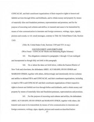 CONCACAP, and their constituent organizations oftheir respective rights to honest and
faithful services through bribes and kickbacks, and to obtain money and property by means
of materially false and :fraudulent pretenses, representations and promises, and for the
purpose ofexecuting such scheme and artifice, to transmit and cause to be transmitted by
means ofwire communication in interstate and foreign commerce, writings, signs, signals,
pictures and sounds, to wit: email messages, conu·ary to Title 18, United States Code, Section
1343.
(Title 18, United States Code, Sections 1349 and 3551 et seq.)
COUNTS FORTY AND FORTY-ONE
(Wire Fraud - CONCACAF Media and Marketing Rights Scheme)
163. The allegations contained in paragraphs l tlrrough 112 are realleged
and incorporated as though fully set forth in this paragraph.
164. On or about the dates set forth below, within the Eastern District of
New York and elsewhere, the defendants ARIEL ALVARADO, H UGO JINKIS and
MARIANO JINKIS, together with others, did knowingly and intentionally devise a scheme
and artifice to defraud FIFA and CONCACAF, and their constituent organizations, including
to deprive FlFA and CONCACAF and their constituent organizations oftheir respective
rights to honest and faithful services through bribes and kickbacks., and to obtain money and
property by means ofmaterially false and :fraudulent pretenses, representations and promises.
165. . For the purpose ofexecuting such scheme and artifice, the defendants
ARIEL ALVARADO, HUGO JINKIS and MARlANO JINKIS, together with others, did
transmit and cause to be transmitted, by means of wire communication in interstate and
foreign commerce, writings, signs, signals, pictures and sounds as described below:
57
 