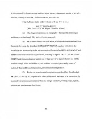 in interstate and foreign commerce, writings, signB, signals, pictures and sounds, to wit: wire
transfers, contrary to Title 18, United States Code, Section 1343.
(Title 18, United States Code, Sections 1349 and 3551 et seq.)
COUNT FORTY-THREE
(Wire Fraud - UNCAF Region Friendlies Scheme)
168. The allegations contained in paragraphs 1 through 112 are real1eged
and incorporated as though fully set forth in this paragraph.
169. On or about the date set forth below, within the Eastern District ofNew
York and elsewhere, the defendant REYNALDO VASQUEZ, together with others, did
knowingly and intentionally devise a scheme and artifice to defraud FIFA, CONCACAF and
FBSFUT and their constituent organizations, including to deprive FIFA, CONCACAF and
FESFUT and their constituent organizations oftheir respective rights to honest and faithfuJ
services through bribes and kickbacks, and to obtain money and property by means of
materially false and fraudulent pretenses, representations and promises.
170. For the purpose ofexecuting such scheme and artifice, the defendant
REYNALDO VASQUEZ, together with others, did transmit and cause to be transmitted, by
means ofwire communication in interstate and foreign commerce, wiitings, signs, signals,
pictures and sounds as described below:
59
 