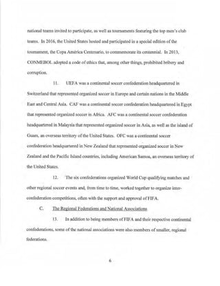 national teams invited to participate: as well as tournaments featuring the top men's club
teams. In 2016, the United States hosted and participated in a special edition ofthe
tournament, the Copa America Centenario, to commemorate its centennial. In 2013,
CONMEBOL adopted a code ofethics that, among other things, prohibited bribery and
corruption.
11. UEFA was a continental soccer confederation headquartered in
Switzerland that represented organized soccer in Europe and ce1tain nations in the Middle
East and Central Asia. CAF was a continental soccer confederation headquartered in Egypt
that represented organized soccer in Africa. AFC was a continental soccer confederation
headquartered in Malaysia that represented organized soccer in Asia, as well as the island of
Guam, an overseas tenitory ofthe United States. OFC was a continental soccer
confederation headquartered in New Zealand that represented organized soccer in New
Zealand and the Pacific Island countries, including American Samoa) an overseas territory of
the United States.
12. The six confederations organized World Cup qualifying matches and
other regional soccer events and, from time to time, worked together to organize inter­
confederation competitions, often with the support and approval ofFIFA.
C. The Regional Federations and National Associations
13. In addition to being members.ofFIFA and their respective continental
confederations, some of the national associations were also members ofsmaller, regional
federations.
6
 