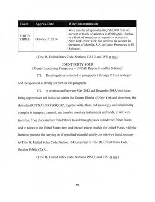 Count I Approx. Date Vire Communication
Wire transfer ofapproximately $10,000 from an
account at Bank ofAmerica in Wellington, Florida,
FORTY-
to a Bank ofAmerica correspondent account in
THREE October 17, 2014
New York, New York~for credit to an account in
the name ofMobilia, S.A. at Banco Promerica in El
Salvador.
(Title 18, United States Code, Sections 1343, 2 and 3551 et seq.)
COUNT FORTY-FOUR
(Money Laundering Conspiracy - UNCAF RegionFriendlies Scheme)
171. The allegations contained in paragraphs 1 through 112 are realleged
and incorporated as iffully set forth in this paragraph.
172. In or about and between May 2012 and December 2015, both dates
being approximate and inclusive, within the Eastern District ofNew York and elsewhere, the
defendant REYNALDO VASQUEZ, together with others, clid knowingly and intentionally
conspire to transport, transmit, and transfer monetary instruments and funds, to wit: wire
transfers, from places in the United States to and through places outside the United States
and to places in the United States from and through places outside the United States, with the
intent to promote the carrying on ofspecified unlawful activity, to wit: wire fraud, contrary
to Title 18, United States Code, Section 1343, contrary to Title 18, United States Code,
Section 1956(a)(2)(A).
(Title 18, United States Code, Sections 1956(h) and 3551 et seq.)
60
 