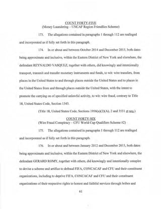 COUNT FORTY-FIVE
(Money Laundering- UNCAP Region Friendlies Scheme)
173. The allegations contained in paragraphs 1 through 112 are realleged
and incorporated as iffully set forth in this paragraph.
174. In or about and between October 2014 and December 2015, both dates
being approximate and inclusive, within the Eastern District ofNew York and elsewhere, the
defendant REYNALDO VASQUEZ, together with others, 91d knowingly and intentionally
transport, transmit and transfer monetary instruments and funds, to wit: wire transfers, from
places in the United States to and through places outside the United States and to places in
the United States from and through places outside the United States, with the intent to
promote the carrying on ofspecified unlawful activity, to wit: wire fraud, contrary to Title
18, United States Code, Section 1343.
(Title 18, United States Code, Sections 1956(a)(2)(A), 2 and 3551 et seq.)
COUNT FORTY-SIX
(Wire Fraud Conspiracy- CFU World Cup Qualifiers Scheme #2)
175. The allegations contained in paragraphs I through 112 are realleged
and incorporated as if fully set forth in this paragraph.
J76. In or about and between January 2012 and December 2015, both dates
being approximate and inclusive, within the Eastern District ofNew York and elsewhere, the
defendant GERARD ROMY, together with others, did knowingly and intentionally conspire
to devise a scheme and artifice to defraud FIFA, CONCACAF and CFU and their constituent
organizations, including to depr1ve FIFA, CONCACAF and CFU and their constituent
organizations oftheir respective rights to honest and faithful services tlu·ough bribes and
61
 