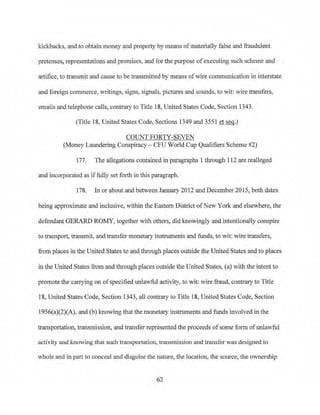 kickbacks, and to obtain money and property by means of materially false and fraudulent
pretenses, representations and promises, and for the purpose ofexecuting such scheme and
artifice, to transmit and cause to be transmitted by means ofwire communication in interstate
and foreign commerce, writings, signs, signals, pictures and sounds, to wit: wire transfers,
emails and_telephone calls, contrary to Title 18, United States Code, Section 1343.
(Title 18, United States Code, Sections 1349 and 3551 et seq.)
COUNT FORTY-SEVEN
(Money Laundering Conspiracy - CFU World Cup Qualifiers Scheme #2)
177. The allegations contained in paragraphs 1 through 112 are realleged
and incorporated as iffully set forth in this paragraph.
178. In or about and between January 2012 and December 2015, both dates
being approximate and inclusive, within the Eastern District ofNew York and elsewhere, the
defendant GERARD ROMY, together with others, did knowingly and intentionally conspire
to transport, transmit, and transfer monetary instruments and funds, to wit: wire transfers,
from places in the United States to and tbrnugh places outside the United States and to places
in the United States from and through places outside the United States, (a) with the intent to
promote the canying on ofspecified unlawful activity, to wit: wire fraud, contrary to Title
18, United States Code, Section 1343, all contrary to Title 18, United States Code, Section
1956(a)(2)(A), and (b) knowing that the monetary instruments and funds involved in the
transpprtation, transmission, and transfer represented the proceeds ofsome form ofunlawful
activity and knowing that such transportation, transmission and transfer was designed in
whole and in part to conceal and disguise the nature, the location, the source, the ownership
62
 