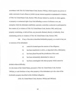 accordance with Title 18, Uruted States Code, Section J963(a), which requires any person or
entity convicted ofsuch offense to forfeit: (a) any interest acquired or maintained in violation
ofTitle 18, United States Code, Section 1962; (b) any interest in, security of, claim against!
or property or contractual right ofany kind affording a source ofinfluence over, any
enterprise which the defendant established, operated, controlled, conducted or participated in
the conduct of, in violation ofTitle 18, United States Code, Section 1962; and (c) any
property constituting, or derived from, any proceeds obtained, directly or indirectly, from
racketeering activity in violation ofThle 18, United States Code, Section 1962.
l 84. 1fany of the above-described forfeitable property, as a result ofany act
or omission of the defendants:
a) cannot be located upon the exercise ofdue diligence;
b) bas been transferred or sold to, or deposited with, a third party;
c) has been placed beyond the jurisdiction of the court;
d) has been substantially diminished in value; or
e) has been commingled with other property which cannot be
divided without difficulty;
it is the intent of the United States, pursuant to Title 18, United States Code, Section
1963(m), to seek forfeiture of any other property of the defendants up to the value ofthe
. forfeitable property described in this forfeiture allegation.
(Title 18, Uruted States Code, Sections 1963(a) and 1963(m))
65
 