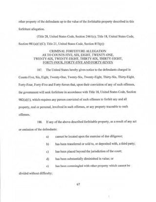 other property ofthe defendants up to the value ofthe forfeitable property described in this
forfeiture allegation.
(Title 28, United States Code, Section 2461(c); Title 18, United States Code,
Section 98l(a)(1)(C); Title 21, United States Code, Section 853(p))
CRIMINAL FORFEITURE ALLEGATION
AS TO COUNTS FIVE, SIX, EIGHT, TWENTY-ONE,
TWENTY-SIX, TWENTY-EIGHT, THIRTY-SIX, THIRTY-EIGHT,
FORTY-FOUR. FORTY-FIVE AND FORTY-SEVEN
187. The United States hereby gives notice to the defendants charged in
Counts Five, Six, Eight, Twenty-One, Twenty-Six, Twenty-Eight, Thirty-Six, Thirty-Eight,
Forty-Four, Forty-Five and Forty-Seven that, upon their conviction ofany of such offenses,
the government will seek forfeiture in accordance with Title 18, United States Code, Section
982(a)(1), which requires any person convicted ofsuch offenses to forfeit any and all
property, real or personal, involved in such offenses, or any property traceable to such
offenses.
188. If any ofthe above-described forfeitable property, as a result ofany act
or omission ofthe defendants:
a) cannot be located upon the exercise ofdue diligence;
b) has beentransferred or sold to, or deposited with, a third party;
c) has been placed beyond the jurisdiction of the court;
d) has been substantially diminished in value; or
e) has been commingled with other property which cannot be
divided without difficulty;
67
 
