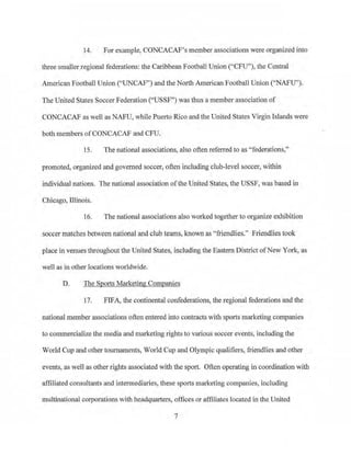 14. For example, CONCACAF's member associations were organized into
tbJ:ee smallerregional federations: the Caribbean Football Union ("CFU"), the Central
American Football Union ("UNCAF") and the North American Football Union ("NAFU").
The United States SoccerFederation ("USSF") was thus a member association of
CONCACAF as well as NAFU, while Puerto Rico and the United States Virgin Islands were
both members ofCONCACAF and CFU.
15. The national associations, also often referred to as "federations.',
promoted, organized and governed soccer, often inducting club-level soccer, within
individua1 nations. The national association ofthe United States, the USSF, was based in
Chicago, Illinois.
16. The national associations also worked together to organize exhibition
soccer matches between national and club teams, known as "friendlies." Friendlies took
place in venues tlu·oughout the United States, including the Eastern District ofNew York, as
well as in other locations worldwide.
D. The Sports·Marketing Companies
17. FIFA, the continental confederations, the regional federations and the
national member associations often entered into contracts with sports marketing companies
to commercialize the media and marketing rights to various soccer events, including the
World Cup and other tournaments, World Cup and Olympic qualifiers, friendlies and other
events, as well as other rights associated with the sport. Often operating in coordination with
affiliated consultants and intennediaries, these sports marketing companfos, including
multinational cmporations with headquruters, offices or affiliates located in the United
7
 
