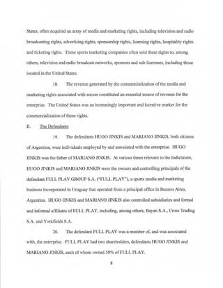 States, often acquired an array ofmedia and marketing rights, including television and radio
broadcasting rights, advertising rights, sponsorship rights, licensing rights, hospitality rights
~d ticketing rights. These sports marketing companies often sold these rights to, among
others, television and radio broadcast networks, sponsors and sub-licensees, including those
located in the United States.
18. The revenue generated by the commercialization of the media and
marketing rights associated with soccer constituted an essential source of revenue for the
enterprise. The United States was an increasingly important and lucrative market for the
commercialization ofthese rights.
II. The Defendants
19. The defendants IDJGO JINKIS and MARIANO JINKIS, both citizens
ofArgentina, were individuals employed by and associated with the entetprise. HUGO
JINKJS was the father ofMARIANO JINKIS. At various times relevant to the Indictment,
HUGO JINKIS and MARIANO JINKIS were the owners and controlling principals ofthe
defendant FULL PLAY GROUP S.A. ("FULL PLAY"), a sports media and marketing
business incorporated in Uruguay that operated from a principal office in Buenos Aires,
Argentina. HUGO JINKIS and MARIANO JINKIS also controlled subsidfaries and fonnal
and info1maJ affiliates ofFULL PLAY, including, among others, Bayan S.A., Cross Trading
S.A. and Yorkfields S.A.
20. The defendant FULL PLAY was a member of, and was associated
with, the enterprise. FULL PLAY had two shareholders, defendants HUGO JINKIS and
MARIANO JINKJS, each ofwhom owned 50% ofFULL PLAY.
8
 
