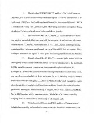 21. The defendant HERNANLOPEZ, a citizen ofthe United States and
Argentina, was an individual associated with the enterprise. At various times relevant to the
Indictment, LOPEZ was the ChiefExecutive Officer ofFox International Channels (''FIC"),
a subsidiary ofTwenty-First Century Fox, Inc. (''Fox") responsible for, among other things,
developing Fox's sports broadcasting businesses in Latin America.
22. The defendant CARLOS MARTINEZ, a citizen ofthe Unjted States
and Mexico, was an individual associated with the enterprise. At various times relevant to
the Indictment, MARTINEZ was the President ofFIC, Latin America, and a high-ranking
executive ofFox Latin American Channel, Inc., an affiliate ofFIC that, among other things,
developed and carried out aspects ofPox's sports broadcasting operations in Latin America.
23. The defendant GERARD ROMY, a citizen ofSpain, was an individual
employed by and associated with the enterprise. At various times relevant to the Indictment,
ROMY was a high-ranking executive and shareholder oflmagina Audiovisual SL
("Imagina"), a privately held, multinational media conglomerate based in Barcelona, Spain,
that owned various subsidiaries in Spain and around the world, including a majority share of
the business units ofUS Imagina, LLC, based in Miami, Florida, which engaged in a variety
of media activities primarily in the United States and Latin America, including television
production. Tiu·ough his partial ownership ofImagina, ROMY was a stakeholder in Media
World, LLC (together with its successor entities, "Media World"), a sports marketing
company based in l.fiarni that was a subsidiary ofUS lmagina, LLC.
24. The defendant ARIEL ALVARADO, a citizen ofPanama, was an
individual employed by and associated with the enterprise. In or about and between 2004
9
 
