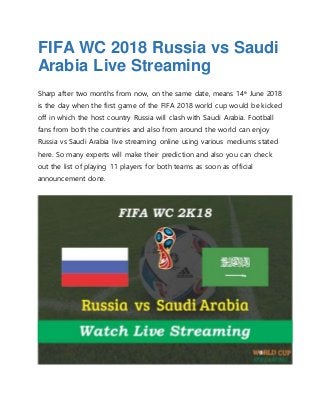 FIFA WC 2018 Russia vs Saudi
Arabia Live Streaming
Sharp after two months from now, on the same date, means 14th
June 2018
is the day when the first game of the FIFA 2018 world cup would be kicked
off in which the host country Russia will clash with Saudi Arabia. Football
fans from both the countries and also from around the world can enjoy
Russia vs Saudi Arabia live streaming online using various mediums stated
here. So many experts will make their prediction and also you can check
out the list of playing 11 players for both teams as soon as official
announcement done.
 