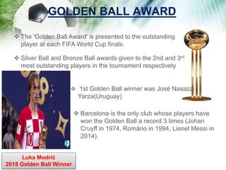 GOLDEN BALL AWARD
 The 'Golden Ball Award' is presented to the outstanding
player at each FIFA World Cup finals.
 Silver Ball and Bronze Ball awards given to the 2nd and 3rd
most outstanding players in the tournament respectively
 1st Golden Ball winner was José Nasazzi
Yarza(Uruguay)
 Barcelona is the only club whose players have
won the Golden Ball a record 3 times (Johan
Cruyff in 1974, Romário in 1994, Lionel Messi in
2014).
Luka Modrić
2018 Golden Ball Winner
 