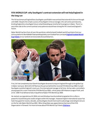 FIFA WORLD CUP: why Southgate’s contract extensionwill not helpEngland in
the long run
The FA has bimanual EnglandbossSouthgate aprofitable newcontractthatextendshistenure through
until 2024. Despite the simple successof Southgate’stimeasmanager,thiscall comesprematurely,
bindingEnglandtoa Southgate future notwithstandingwe tendtofail toprogressinQatar. There’sa
verylittle side tothe currentcontract once patience wouldhave strongthe FA’shandandEngland’s
future.
Qatar World Cupfansfrom all overthe worldare calledtobookFootball worldCupticketsfromour
online platformsWorldWideTicketsandHospitality.comFootballfanscanbook England Football World
Cup Tickets onour website atexclusivelydiscountedprices.
First,let’sbe completelyclearGarethSouthgate deservestorequire Englandthroughtothe globe Cup
inQatar nextyear.BehindSirAlf Ramseythe personbehindthe revered FIFA WorldCup 1966 triumph
Southgate couldbe England’smostsure-fireinternational managerof all time.He hasradio-controlleda
youngaspectto a semi-finalatthe FIFA WorldCup 2018, a third-place UEFA NationsLeague finish,and
an EU 2020 final defeatto ItalyinQualifierof Qatar FIFA WorldCup 2020.
He started,ouropprobrious EU 2016 exitand Allardyce has discreditedresignation thisisoftena
powerful recordthatquite creditsreligionwithinthe manager. HoweverEnglishinternational soccerhas
had 2 keygoalsfornearlya decade,andSouthgate shouldmeeteachtoadvantage extendinghistenure
on the far side Qatar WorldCup 2022. WhenGreg Dyke was appointedaschairmanof the FIFA
Organization inforward. Formore to know aboutFIFA World CupTickets Clickhere.
 