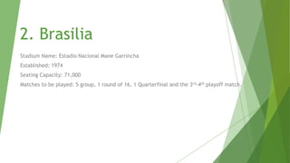 1.Rio De Janerio
Stadium Name: Estadio do Maracana
Established: 1950
Seating Capacity: 77000
Matches to be played: 4 group, 1 round of 16 match,1 Quarterfinal and the Final

 