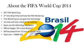 About the FIFA World Cup 2014
•
•
•
•
•
•
•
•

20th FIFA World Cup
2nd time that Brazil will host the FIFA World Cup
First World Cup to use goal-line technology
12 cities will host a total of 64 matches
Spain are the defending champions
Official Slogan “All in One Rhythm”
Will be played from 12 June to 13 July 2014
Total cost – 14000 US$

 
