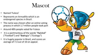 Mascot
• Named ‘Fuleco’
• Represents an Armadillo which is an
endangered species in Brazil.
• The name was chosen after an online voting
process in which 1.7 million people took part
• Around 48% people voted for Fuleco

• It is a portmanteau of the words "Futebol"
("Football") and "Ecologia" ("Ecology")
• It is hugely popular in Brazil, and scores an
average of 7.3 out of 10 on appeal.

 