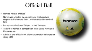 Official Ball
• Named ‘Adidas Brazuca’
• Name was selected by a public vote that received
responses from more than 1 million Brazilian football
fans
• Brazuca received over 70 per cent of the vote
• The other names in competition were Bossa Nova and
Carnavalesca
• Adidas is the official FIFA World Cup match ball supplier
since 1970

 