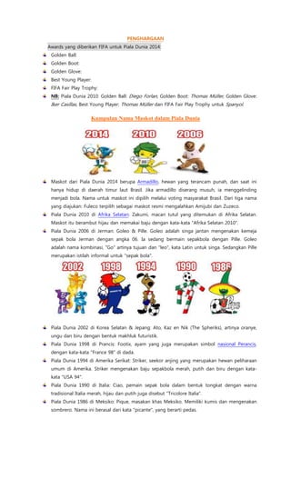 PENGHARGAAN
Awards yang diberikan FIFA untuk Piala Dunia 2014:
Golden Ball:
Golden Boot:
Golden Glove:
Best Young Player:
FIFA Fair Play Trophy:
NB: Piala Dunia 2010: Golden Ball: Diego Forlan, Golden Boot: Thomas Müller, Golden Glove:
Iker Casillas, Best Young Player: Thomas Müller dan FIFA Fair Play Trophy untuk Spanyol.
Kumpulan Nama Maskot dalam Piala Dunia
Maskot dari Piala Dunia 2014 berupa Armadillo, hewan yang terancam punah, dan saat ini
hanya hidup di daerah timur laut Brasil. Jika armadillo diserang musuh, ia menggelinding
menjadi bola. Nama untuk maskot ini dipilih melalui voting masyarakat Brasil. Dari tiga nama
yang diajukan: Fuleco terpilih sebagai maskot resmi mengalahkan Amijubi dan Zuzeco.
Piala Dunia 2010 di Afrika Selatan: Zakumi, macan tutul yang ditemukan di Afrika Selatan.
Maskot itu berambut hijau dan memakai baju dengan kata-kata "Afrika Selatan 2010".
Piala Dunia 2006 di Jerman: Goleo & Pille. Goleo adalah singa jantan mengenakan kemeja
sepak bola Jerman dengan angka 06. Ia sedang bermain sepakbola dengan Pille. Goleo
adalah nama kombinasi, "Go" artinya tujuan dan "leo", kata Latin untuk singa. Sedangkan Pille
merupakan istilah informal untuk "sepak bola".
Piala Dunia 2002 di Korea Selatan & Jepang: Ato, Kaz en Nik (The Spheriks), artinya oranye,
ungu dan biru dengan bentuk makhluk futuristik.
Piala Dunia 1998 di Prancis: Footix, ayam yang juga merupakan simbol nasional Perancis,
dengan kata-kata "France 98" di dada.
Piala Dunia 1994 di Amerika Serikat: Striker, seekor anjing yang merupakan hewan peliharaan
umum di Amerika. Striker mengenakan baju sepakbola merah, putih dan biru dengan kata-
kata "USA 94".
Piala Dunia 1990 di Italia: Ciao, pemain sepak bola dalam bentuk tongkat dengan warna
tradisional Italia merah, hijau dan putih juga disebut "Tricolore Italia".
Piala Dunia 1986 di Meksiko: Pique, masakan khas Meksiko. Memiliki kumis dan mengenakan
sombrero. Nama ini berasal dari kata "picante", yang berarti pedas.
 