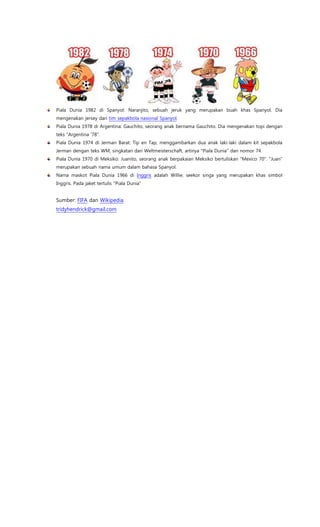 Piala Dunia 1982 di Spanyol: Naranjito, sebuah jeruk yang merupakan buah khas Spanyol. Dia
mengenakan jersey dari tim sepakbola nasional Spanyol.
Piala Dunia 1978 di Argentina: Gauchito, seorang anak bernama Gauchito. Dia mengenakan topi dengan
teks "Argentina ’78".
Piala Dunia 1974 di Jerman Barat: Tip en Tap, menggambarkan dua anak laki-laki dalam kit sepakbola
Jerman dengan teks WM, singkatan dari Weltmeisterschaft, artinya "Piala Dunia" dan nomor 74.
Piala Dunia 1970 di Meksiko: Juanito, seorang anak berpakaian Meksiko bertuliskan "Mexico 70". "Juan"
merupakan sebuah nama umum dalam bahasa Spanyol.
Nama maskot Piala Dunia 1966 di Inggris adalah Willie, seekor singa yang merupakan khas simbol
Inggris. Pada jaket tertulis "Piala Dunia"
Sumber: FIFA dan Wikipedia.
tridyhendrick@gmail.com
 