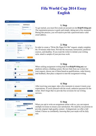 Fifa World Cup 2014 Essay
English
1. Step
To get started, you must first create an account on site HelpWriting.net.
The registration process is quick and simple, taking just a few moments.
During this process, you will need to provide a password and a valid
email address.
2. Step
In order to create a "Write My Paper For Me" request, simply complete
the 10-minute order form. Provide the necessary instructions, preferred
sources, and deadline. If you want the writer to imitate your writing
style, attach a sample of your previous work.
3. Step
When seeking assignment writing help fromHelpWriting.net, our
platform utilizes a bidding system. Review bids from our writers for
your request, choose one of them based on qualifications, order history,
and feedback, then place a deposit to start the assignment writing.
4. Step
After receiving your paper, take a few moments to ensure it meets your
expectations. If you're pleased with the result, authorize payment for the
writer. Don't forget that we provide free revisions for our writing
services.
5. Step
When you opt to write an assignment online with us, you can request
multiple revisions to ensure your satisfaction. We stand by our promise to
provide original, high-quality content - if plagiarized, we offer a full
refund. Choose us confidently, knowing that your needs will be fully
met.
Fifa World Cup 2014 Essay English Fifa World Cup 2014 Essay English
 