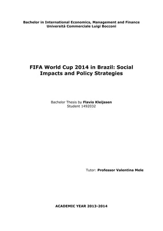 Bachelor in International Economics, Management and Finance 
Università Commerciale Luigi Bocconi 
FIFA World Cup 2014 in Brazil: Social 
Impacts and Policy Strategies 
Bachelor Thesis by Flavio Kleijssen 
Student 1492032 
Tutor: Professor Valentina Mele 
ACADEMIC YEAR 2013-2014 
 