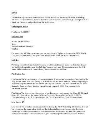 KODI
The ultimate option for all football lovers, KODI will be live streaming the FIFA World Cup
2018 also. You need to add Kodi Add-ons to watch all matches online through subscription. Let’s
check out some free and paid add-ons for Kodi below
Subscription based
Fox Sports Go NBCSN
Free Add-ons
cCloud TV SportsDevil
Kodi
StreamHub Kodi (Mobdro)
VipBox
For an entirely VIP like experience, you can switch to the VipBox and stream the FIFA World
Cup 2018 on your device. Just go to their official portal check for world cup matches.
Mobdro
Providing one of the highest quality streams of all the qualification games, Mobdro has already
got itself bookmarked in many football fans’ internet browsers. Though not available for iOS
users, Mobdro is bound to come in handy for millions of football fans.
PlayStation Vue
PlayStation Vue is same as other streaming channels. It was earlier launched and was used by the
Play Station users. Now, this facility is available for all and on all podiums. All type of packages
is available against which one can stream not only FIFA World Cup 2018 live but can see other
channels. There is a 5-day free trial run and then it charges $ 39.99. One can cancel the
connection anytime.
PlayStation Vue does not have the option of watching more sports events like Sling, FUBO, And
Direct TV. One will get the access to World Cup 2018, Women World Cup 2019, UEFA
Champions League, MLS, Europa League, FA CUP, Euro 2020 and Euro 2020 qualifiers.
Live Soccer TV
Live Soccer TV is the best streaming site for watching the FIFA World Cup 2018 online. It is not
only streaming the game online live from the stadium in Russia but one can get a thorough
knowledge of all the matches held at different stadiums on the same day. One will get the live
scores very smoothly. This Soccer TV will give an online update of the list of other channels
 