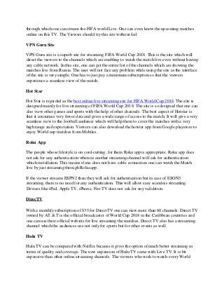 through which one can stream the FIFA world Live. One can even know the upcoming matches
online on this TV. The Viewers should try this site without fail.
VPN Guru Site
VPN Guru site is a superb site for streaming FIFA World Cup 2018. This is the site which will
direct the viewers to the channels which are enabling to watch the match live even without having
any cable network. In this site, one can get the entire list of the channels which are showing the
matches live from Russia. The user will not face any problem while using the site as the interface
of the site is very simple. One has to just pay a minimum subscription so that the viewers
experience a seamless view of the match.
Hot Star
Hot Star is regarded as the best online live streaming site for FIFA World Cup 2018. The site is
designed mainly for live streaming of FIFA World Cup 2018. The site is so designed that one can
also view other games and sports with the help of other channels. The best aspect of Hotstar is
that it consumes very fewer data and gives a wide range of access to the match. It will give a very
seamless view to the football audience which will help them to cover the matches with a very
high range and expectation. Viewers can also download the hotstar app from Google playstore to
enjoy World cup matches from Mobiles.
Roku App
The people whose lifestyle is on cord-cutting, for them Roku app is appropriate. Roku app does
not ask for any authentication whereas another streaming channel will ask for authentication
which installation. This means if one does not have cable connection one can watch the Match
live by just streaming through Roku app.
If the viewer streams ESPN2 then they will ask for authentication but in case of ESON3
streaming, there is no need for any authentication. This will allow easy seamless streaming.
Devices like iPad, Apple TV, iPhone, Fire TV does not ask for any validation.
DirecTV
With a monthly subscription of $35 for DirectTV one can view more than 60 channels. Direct TV
owned by AT & T is the official broadcaster of World Cup 2018 in the Caribbean countries and
one can use their official website for live streaming the matches. Direct TV also has a streaming
channel which the audiences use not only for sports but for other events as well.
Hulu TV
Hulu TV can be compared with Netflix because it gives the option of much better streaming in
terms of quality and coverage. The new expansion of Hulu TV came with Live TV. It is bit
expensive than other online streaming channels. The viewers who wish to watch every World
 
