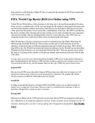 Cup match live with the help of Hulu TV have to subscribe the channel at $39.99 per month with
a free trial run for a week.
FIFA World Cup Russia 2018 Live Online using VPN
Virtual Private Network has a big advantage of allowing one to change the geographical location.
If any service is available only in UK, one can change the IP Address to that selected location and
can stream the channels without any barring. One must go for the Express VPN service because
of the speed and the quality. It also assures the confidentiality of the user. The VPN is installed in
the device and then after choosing the location and the servers with a doubleclick, the connection
will run successfully. But one should patiently wait for a successful run of the VPN. One can
watch the matches live seamlessly in their device by choosing the Fox Sports.
FIFA World Cup is the most awaited soccer and it is watched across the Globe. More than 40
billion people watch the World cup. Those teams can take part in world cup who all are the
members of National teams of Federation Internationale de Football Association. FIFA World
Cup 2018 is the 21st World Cup which will be hosted in Russia. In this World Cup, the defending
Champion will be Germany as it won the Brazil World Cup 2017. Now the question arises about
the ways of watching all the matches of World cup without cable network from June 14th till July
15th, 2018.
For fans who won’t have any official broadcast available, VPNs serve as the perfect solution for
their football problems. By buying a VPN and then creating a gateway you can get access to any
of your desired official live stream channel. Here are the top 3 VPNs for you to choose from.
ExpressVPN
The most used VPN across the globe, ExpressVPN provides you with a list of streams for 145
locations to choose from. It has its servers located across Australia, US, and the UK, which
ensures you get a completely interruption free live stream.
NordVPN
Coming at almost half the price of ExpressVPN, NordVPN assures you of added security. It
doesn’t save a single bit of your data. However, due to its limited server locations, it fails to
provide a full speed live stream on some occasions.
PrivateVPN
Offering everything which a VPN provider can provide, PrivateVPN has managed to pull quite a
few subscribers to its relatively expensive services. It has excellent server locations in over 55
countries ensuring that you don’t end up getting after disappointed paying them. For Mobile
Users
 
