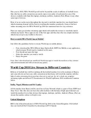 This year in 2018, FIFA World Cup will not be beyond the reach of millions of football lovers.
One who has no cable connection can surely enjoy every pulse of each match in any of the
devices available with them like laptops, desktops, mobiles, Android, iPad, iPhone or any other
same type of devices.
Most of us are on the move throughout the day and to catch the matches live one should know
which streaming channel will be best for watching the matches seamlessly. Some of the best
online streaming sites for FIFA World Cup 2018 are mentioned here for easy reference.
There are many good online streaming apps which will enable the viewers to watch the match
without any hassle. These apps are one of the best apps and they have the very simple interface
which does not give any trouble to the users.
How to watch FIFA World Cup on Mobile?
Just follow the guidelines below to stream World cup on mobile phones.
• First, download the FIFA Official App, Onefootball, ESPN for Mobile or any application
which streams World cup for Android or iOs users.
• Now Install and open the App.
• Select the matches you want to watch.
• Enjoy the game
Note: Don’t download and use unofficial World cup apps to watch the matches as they contain
only advertisements and will not stream any games.
World Cup 2018 Live Stream in Different Countries
Billions of football fans will be watching all the football matches live in the stadiums of Russia
and some who do not have any cable connection in their home will watch the matches with the
help of online streaming from anywhere they are in and out. So, let’s check out complete
streaming rights and official TV broadcasters for World Cup Russia 2018 in different Countries
below.
India, Nepal, Bhutan and Sri Lanka
All 64 matches from Russia will be aired live in Sony Network which is a part of Sony ESPN and
Sony Ten 2. One who does not have the cable facilities with the help of high-speed internet can
watch the matches live in their devices like laptops, desktops, mobiles, Android, iPhone, iPad can
stream the matches online on Sonyliv.com.
United Kingdom
BBC is the official broadcaster of FIFA World Cup 2018 in the United Kingdom. UK football
fans can watch all the 64 matches by streaming on ITV Channel.
 